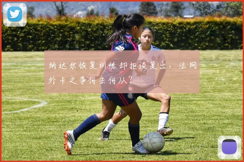 纳达尔恢复训练却拒谈复出，法网外卡之争何去何从？