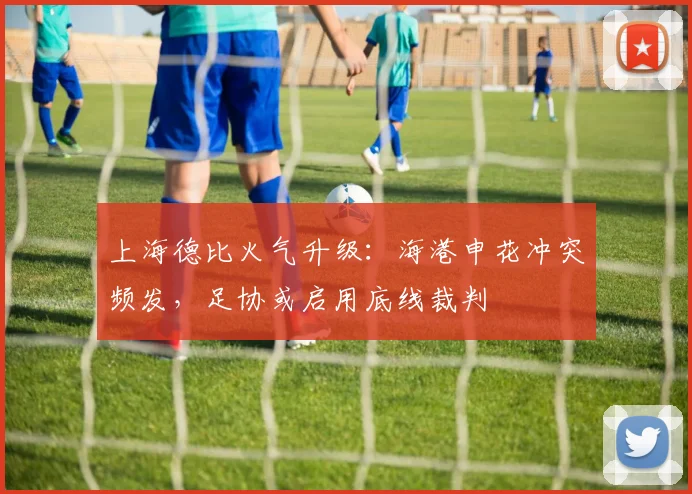 上海德比火气升级：海港申花冲突频发，足协或启用底线裁判