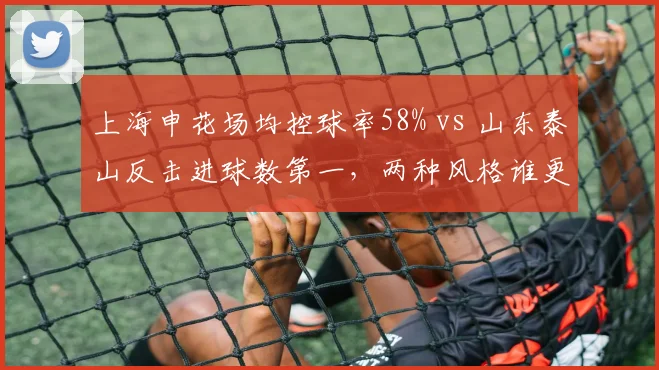 上海申花场均控球率58% vs 山东泰山反击进球数第一，两种风格谁更高效？