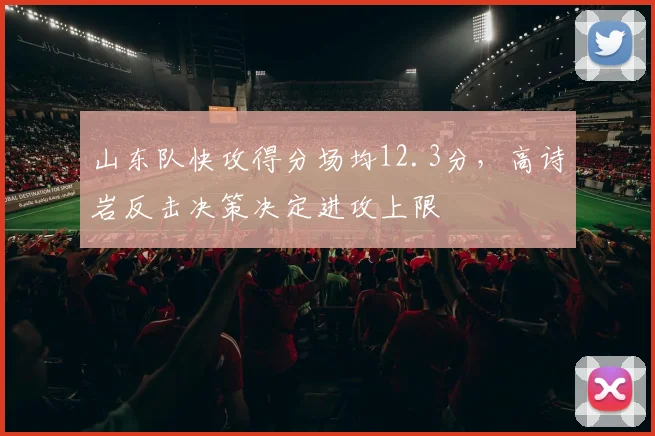 山东队快攻得分场均12.3分，高诗岩反击决策决定进攻上限