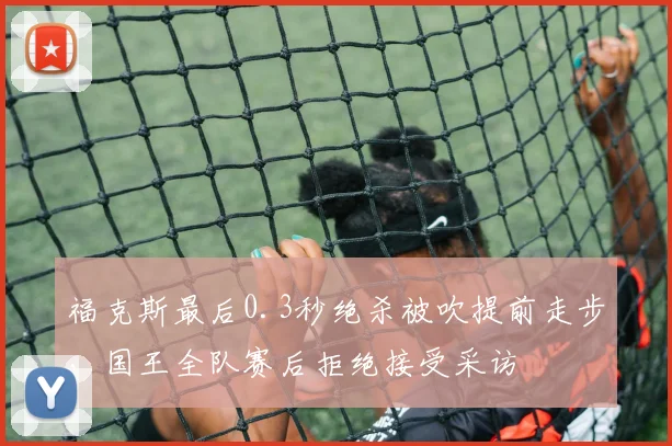 福克斯最后0.3秒绝杀被吹提前走步,国王全队赛后拒绝接受采访